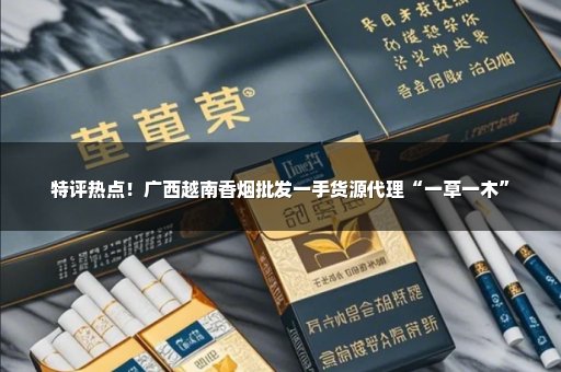 特评热点！广西越南香烟批发一手货源代理“一草一木”