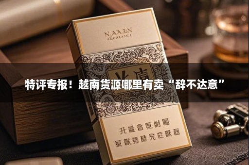 特评专报！越南货源哪里有卖“辞不达意”