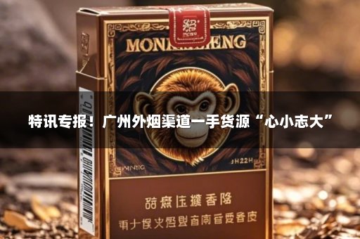 特讯专报！广州外烟渠道一手货源“心小志大”